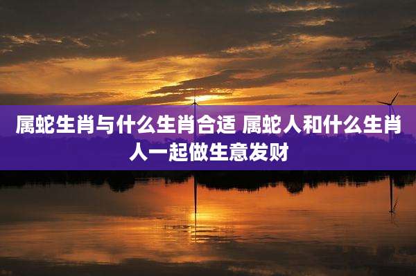 属蛇生肖与什么生肖合适 属蛇人和什么生肖人一起做生意发财