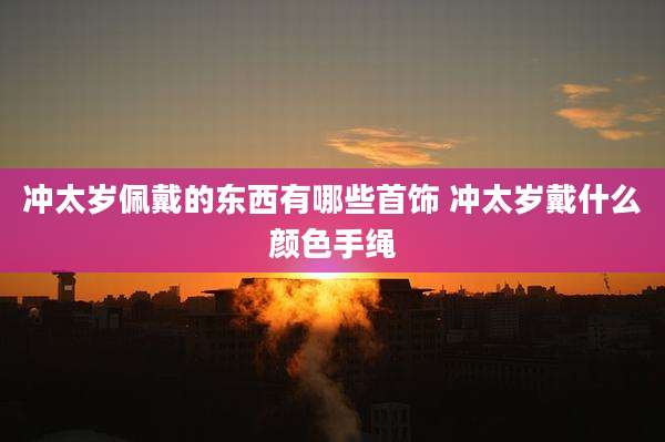 冲太岁佩戴的东西有哪些首饰 冲太岁戴什么颜色手绳