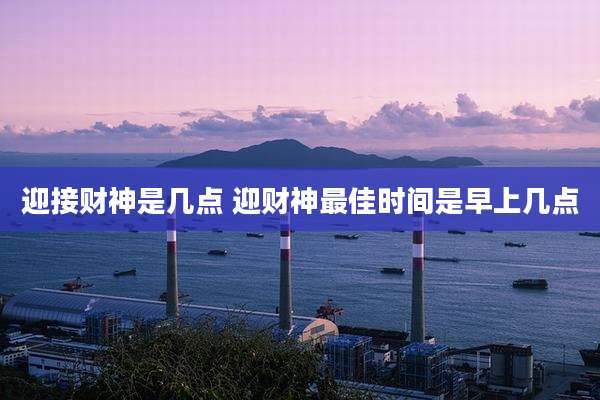 迎接财神是几点 迎财神最佳时间是早上几点