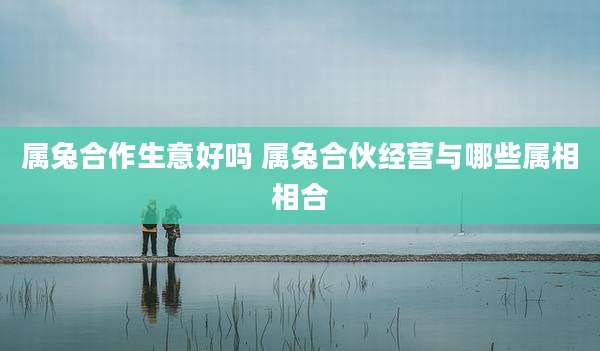 属兔合作生意好吗 属兔合伙经营与哪些属相相合
