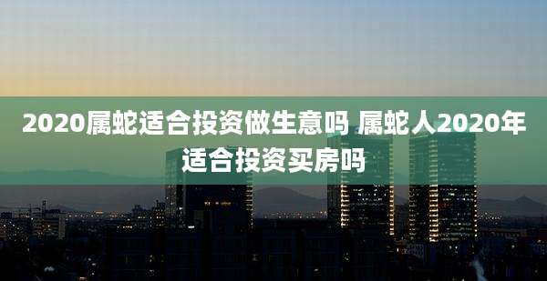 2020属蛇适合投资做生意吗 属蛇人2020年适合投资买房吗