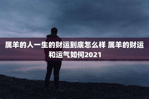 属羊的人一生的财运到底怎么样 属羊的财运和运气如何2021