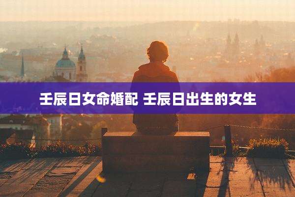 壬辰日女命婚配 壬辰日出生的女生