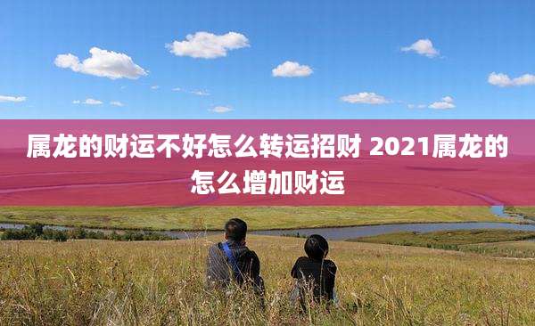 属龙的财运不好怎么转运招财 2021属龙的怎么增加财运