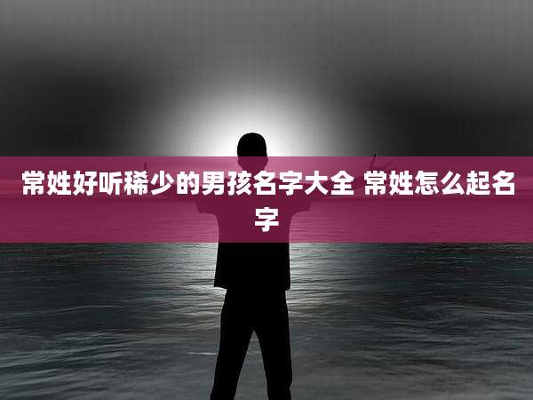 常姓好听稀少的男孩名字大全 常姓怎么起名字