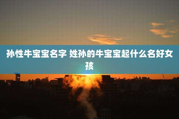 孙性牛宝宝名字 姓孙的牛宝宝起什么名好女孩