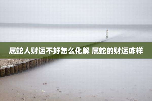 属蛇人财运不好怎么化解 属蛇的财运咋样