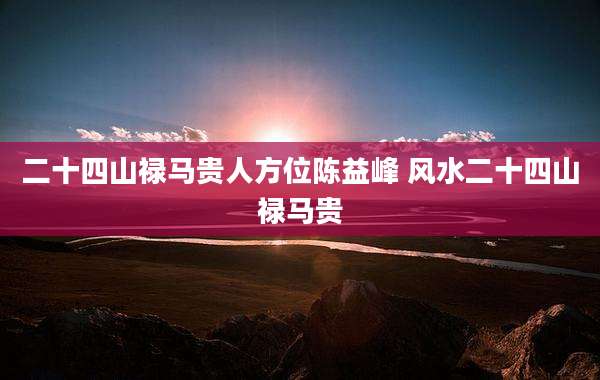 二十四山禄马贵人方位陈益峰 风水二十四山禄马贵