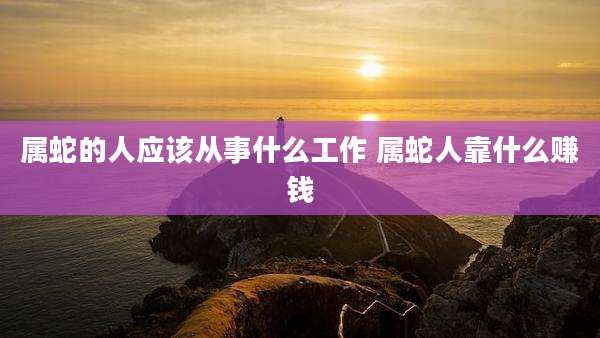 属蛇的人应该从事什么工作 属蛇人靠什么赚钱