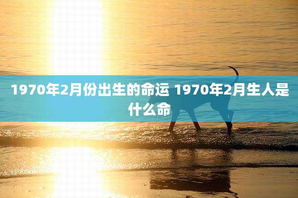 1970年2月份出生的命运 1970年2月生人是什么命