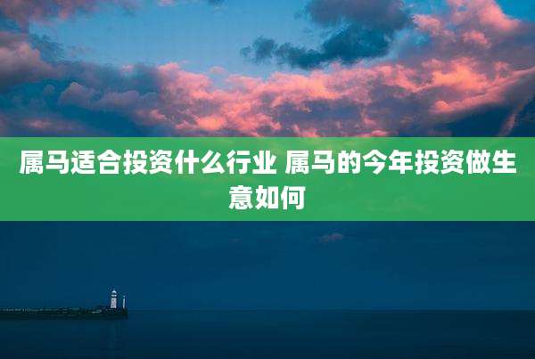 属马适合投资什么行业 属马的今年投资做生意如何