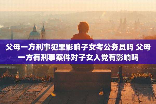 父母一方刑事犯罪影响子女考公务员吗 父母一方有刑事案件对子女入党有影响吗