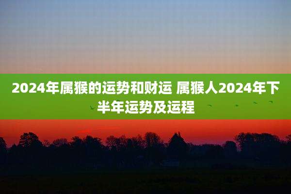 2024年属猴的运势和财运 属猴人2024年下半年运势及运程