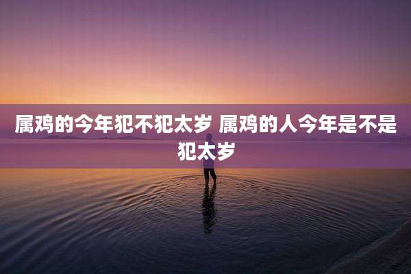 属鸡的今年犯不犯太岁 属鸡的人今年是不是犯太岁