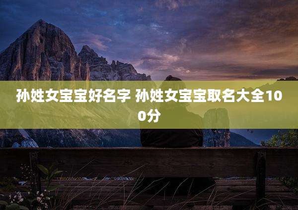 孙姓女宝宝好名字 孙姓女宝宝取名大全100分