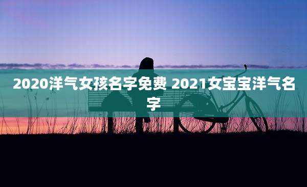 2020洋气女孩名字免费 2021女宝宝洋气名字