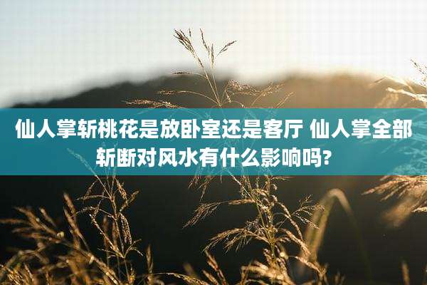 仙人掌斩桃花是放卧室还是客厅 仙人掌全部斩断对风水有什么影响吗?