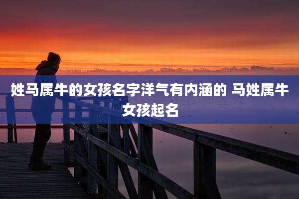 姓马属牛的女孩名字洋气有内涵的 马姓属牛女孩起名