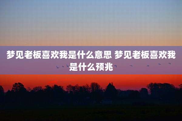 梦见老板喜欢我是什么意思 梦见老板喜欢我是什么预兆