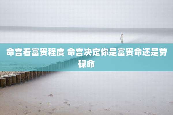 命宫看富贵程度 命宫决定你是富贵命还是劳碌命