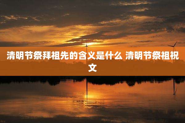 清明节祭拜祖先的含义是什么 清明节祭祖祝文