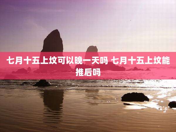 七月十五上坟可以晚一天吗 七月十五上坟能推后吗