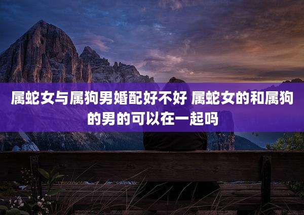 属蛇女与属狗男婚配好不好 属蛇女的和属狗的男的可以在一起吗