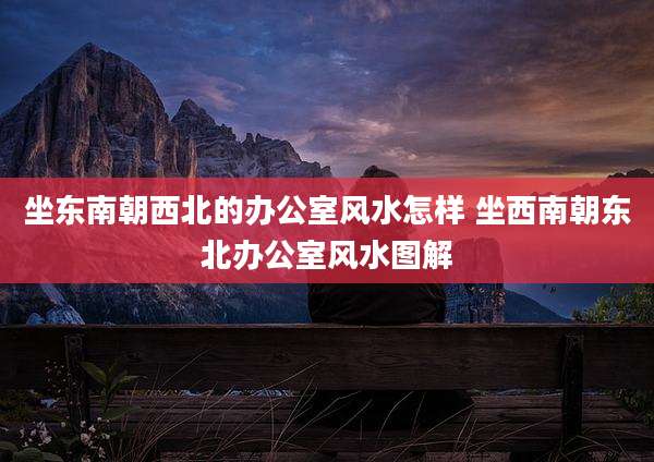 坐东南朝西北的办公室风水怎样 坐西南朝东北办公室风水图解