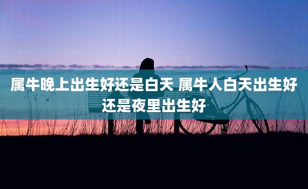 属牛晚上出生好还是白天 属牛人白天出生好还是夜里出生好