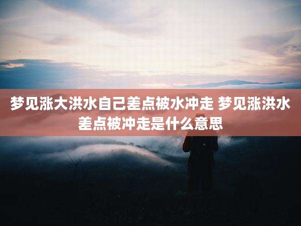 梦见涨大洪水自己差点被水冲走 梦见涨洪水差点被冲走是什么意思