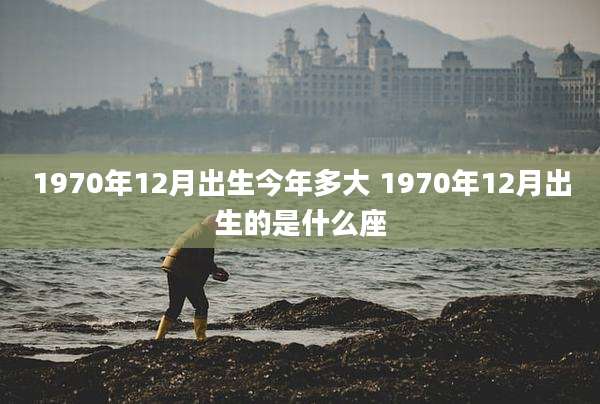 1970年12月出生今年多大 1970年12月出生的是什么座