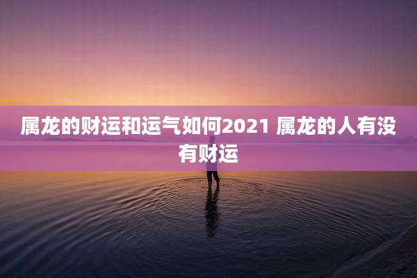 属龙的财运和运气如何2021 属龙的人有没有财运