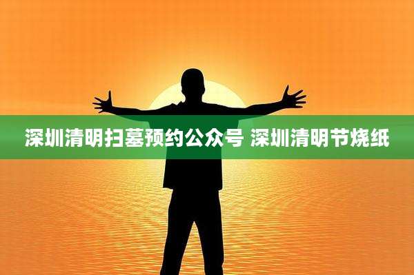 深圳清明扫墓预约公众号 深圳清明节烧纸