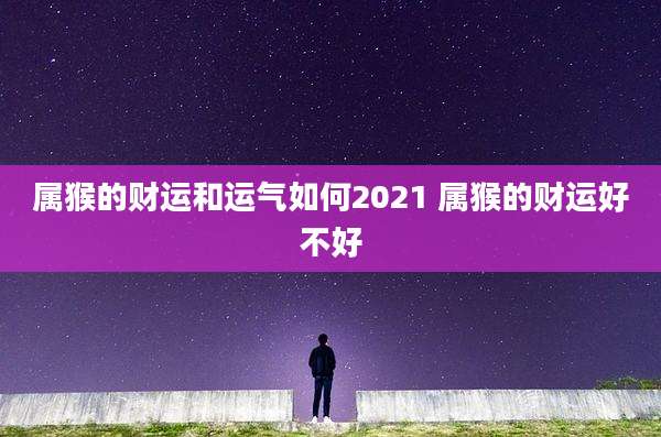 属猴的财运和运气如何2021 属猴的财运好不好