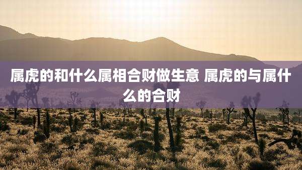 属虎的和什么属相合财做生意 属虎的与属什么的合财