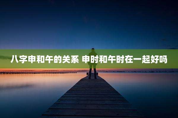 八字申和午的关系 申时和午时在一起好吗