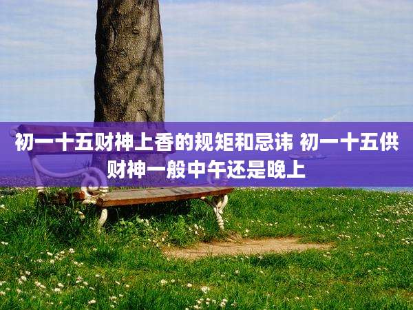 初一十五财神上香的规矩和忌讳 初一十五供财神一般中午还是晚上