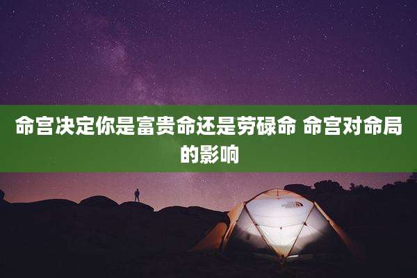 命宫决定你是富贵命还是劳碌命 命宫对命局的影响