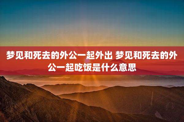 梦见和死去的外公一起外出 梦见和死去的外公一起吃饭是什么意思