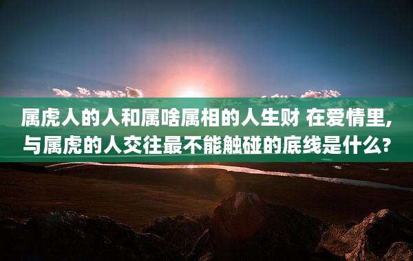 属虎人的人和属啥属相的人生财 在爱情里,与属虎的人交往最不能触碰的底线是什么?