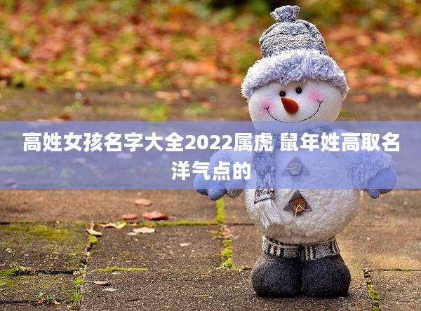 高姓女孩名字大全2022属虎 鼠年姓高取名洋气点的