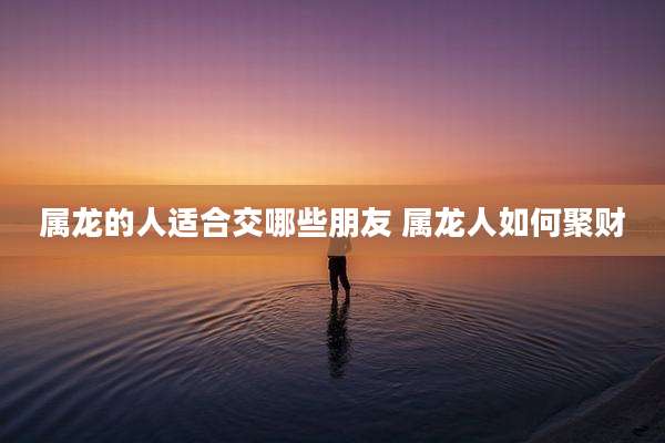 属龙的人适合交哪些朋友 属龙人如何聚财