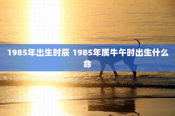 1985年出生时辰 1985年属牛午时出生什么命