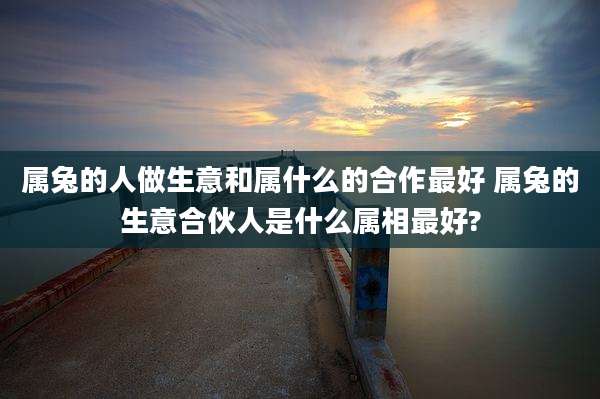 属兔的人做生意和属什么的合作最好 属兔的生意合伙人是什么属相最好?