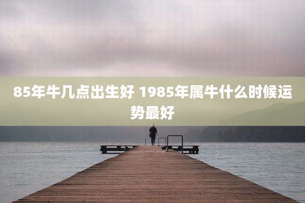 85年牛几点出生好 1985年属牛什么时候运势最好