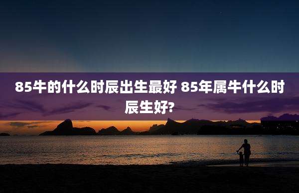 85牛的什么时辰出生最好 85年属牛什么时辰生好?