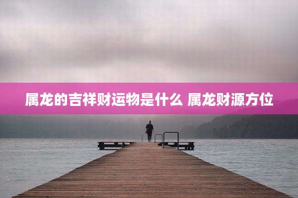 属龙的吉祥财运物是什么 属龙财源方位