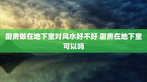 厨房做在地下室对风水好不好 厨房在地下室可以吗