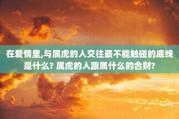 在爱情里,与属虎的人交往最不能触碰的底线是什么? 属虎的人跟属什么的合财?