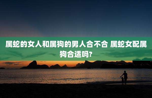 属蛇的女人和属狗的男人合不合 属蛇女配属狗合适吗?